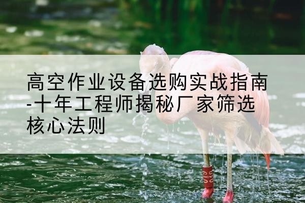 马尔康剪叉式升降机厂家-高空作业设备选购实战指南-十年工程师揭秘厂家筛选核心法则