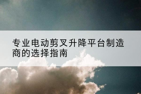 马尔康电动剪叉升降平台厂家-专业电动剪叉升降平台制造商的选择指南