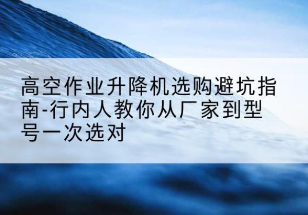 马尔康升降平台厂家-高空作业升降机选购避坑指南-行内人教你从厂家到型号一次选对