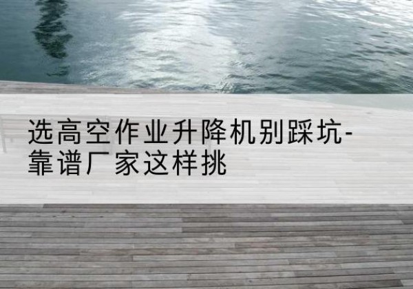 马尔康剪叉式升降机厂家-选高空作业升降机别踩坑-靠谱厂家这样挑