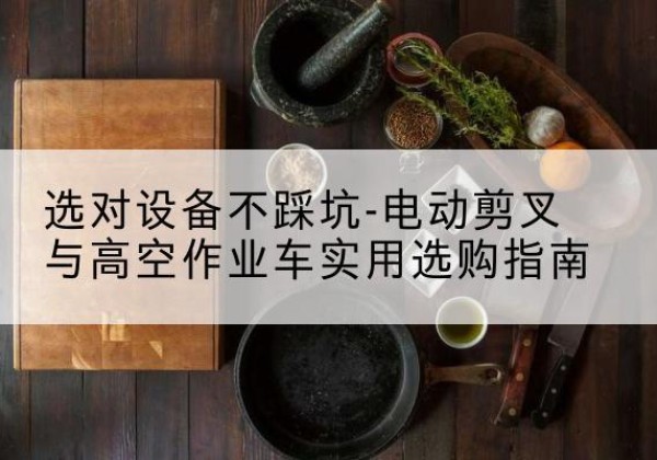 马尔康电动剪叉升降平台怎么选-选对设备不踩坑-电动剪叉与高空作业车实用选购指南
