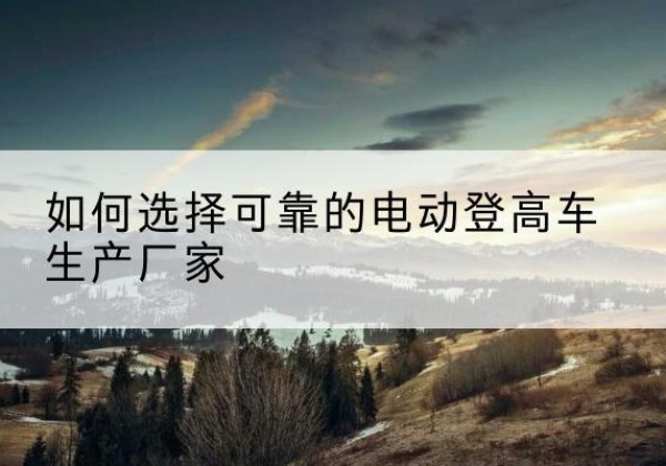 马尔康电动登高车厂家-如何选择可靠的电动登高车生产厂家