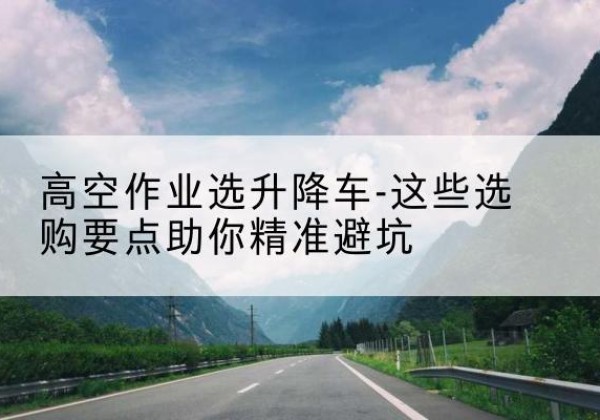 马尔康升降车厂家-高空作业选升降车-这些选购要点助你*避坑