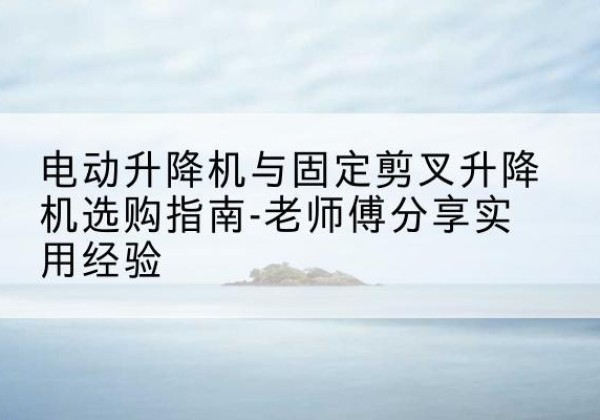 马尔康电动升降机怎么选-电动升降机与固定剪叉升降机选购指南-老师傅分享实用经验