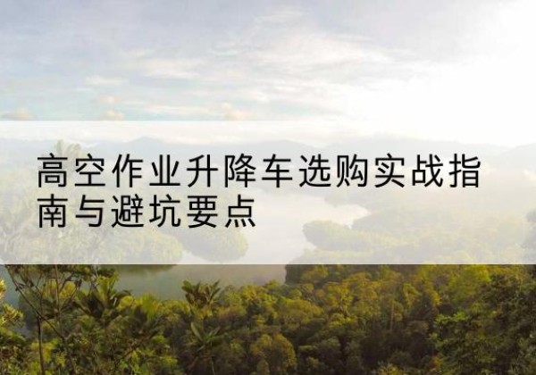 马尔康升降车怎么选-高空作业升降车选购实战指南与避坑要点