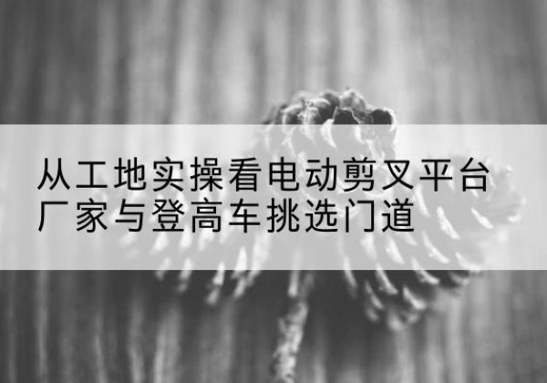 马尔康电动剪叉升降平台厂家-从工地实操看电动剪叉平台厂家与登高车挑选门道