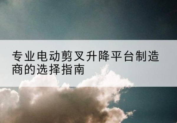 马尔康电动剪叉升降平台厂家-专业电动剪叉升降平台制造商的选择指南